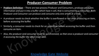 Knowledge Gate Website
Producer-Consumer Problem
• Problem Definition – There are two process Producer and Consumers, producer produces
information and put it into a buffer which have n cell, that is consumed by a consumer. Both
Producer and Consumer can produce and consume only one article at a time.
• A producer needs to check whether the buffer is overflowed or not after producing an item,
before accessing the buffer.
• Similarly, a consumer needs to check for an underflow before accessing the buffer and then
consume an item.
• Also, the producer and consumer must be synchronized, so that once a producer and consumer
it accessing the buffer the other must wait.
 