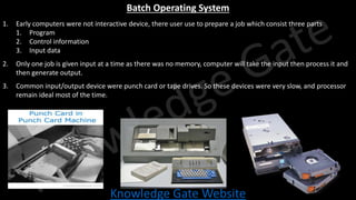 Knowledge Gate Website
Batch Operating System
1. Early computers were not interactive device, there user use to prepare a job which consist three parts
1. Program
2. Control information
3. Input data
2. Only one job is given input at a time as there was no memory, computer will take the input then process it and
then generate output.
3. Common input/output device were punch card or tape drives. So these devices were very slow, and processor
remain ideal most of the time.
 