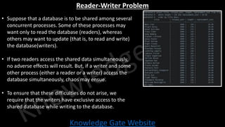Knowledge Gate Website
Reader-Writer Problem
• Suppose that a database is to be shared among several
concurrent processes. Some of these processes may
want only to read the database (readers), whereas
others may want to update (that is, to read and write)
the database(writers).
• If two readers access the shared data simultaneously,
no adverse effects will result. But, if a writer and some
other process (either a reader or a writer) access the
database simultaneously, chaos may ensue.
• To ensure that these difficulties do not arise, we
require that the writers have exclusive access to the
shared database while writing to the database.
 