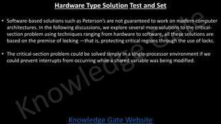 Knowledge Gate Website
Hardware Type Solution Test and Set
• Software-based solutions such as Peterson’s are not guaranteed to work on modern computer
architectures. In the following discussions, we explore several more solutions to the critical-
section problem using techniques ranging from hardware to software, all these solutions are
based on the premise of locking —that is, protecting critical regions through the use of locks.
• The critical-section problem could be solved simply in a single-processor environment if we
could prevent interrupts from occurring while a shared variable was being modified.
 