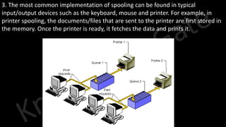 Knowledge Gate Website
3. The most common implementation of spooling can be found in typical
input/output devices such as the keyboard, mouse and printer. For example, in
printer spooling, the documents/files that are sent to the printer are first stored in
the memory. Once the printer is ready, it fetches the data and prints it.
 