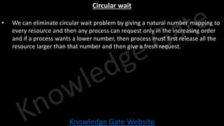 Knowledge Gate Website
Circular wait
• We can eliminate circular wait problem by giving a natural number mapping to
every resource and then any process can request only in the increasing order
and if a process wants a lower number, then process must first release all the
resource larger than that number and then give a fresh request.
 