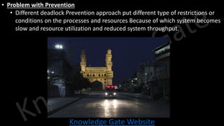 Knowledge Gate Website
• Problem with Prevention
• Different deadlock Prevention approach put different type of restrictions or
conditions on the processes and resources Because of which system becomes
slow and resource utilization and reduced system throughput.
 
