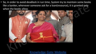 Knowledge Gate Website
• So, in order to avoid deadlock in run time, System try to maintain some books
like a banker, whenever someone ask for a loan(resource), it is granted only
when the books allow.
 