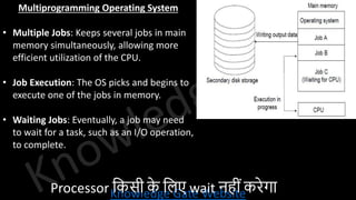 Knowledge Gate Website
Multiprogramming Operating System
• Multiple Jobs: Keeps several jobs in main
memory simultaneously, allowing more
efficient utilization of the CPU.
• Job Execution: The OS picks and begins to
execute one of the jobs in memory.
• Waiting Jobs: Eventually, a job may need
to wait for a task, such as an I/O operation,
to complete.
Processor वकसी क
े विए wait नहीींकरेगा
 