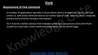 Knowledge Gate Website
Fork
• Requirement of Fork command
• In number of applications specially in those where work is of repetitive nature, like web
server i.e. with every client we have to run similar type of code. Have to create a separate
process every time for serving a new request.
• So it must be a better solution that instead to creating a new process every time from
scratch we must have a short command using which we can do this logic.
 