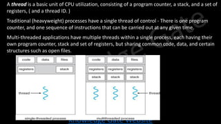 Knowledge Gate Website
• A thread is a basic unit of CPU utilization, consisting of a program counter, a stack, and a set of
registers, ( and a thread ID. )
• Traditional (heavyweight) processes have a single thread of control - There is one program
counter, and one sequence of instructions that can be carried out at any given time.
• Multi-threaded applications have multiple threads within a single process, each having their
own program counter, stack and set of registers, but sharing common code, data, and certain
structures such as open files.
 