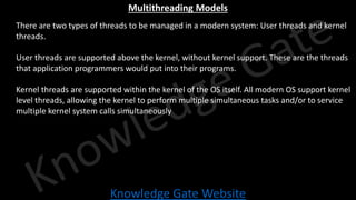 Knowledge Gate Website
Multithreading Models
• There are two types of threads to be managed in a modern system: User threads and kernel
threads.
• User threads are supported above the kernel, without kernel support. These are the threads
that application programmers would put into their programs.
• Kernel threads are supported within the kernel of the OS itself. All modern OS support kernel
level threads, allowing the kernel to perform multiple simultaneous tasks and/or to service
multiple kernel system calls simultaneously
 