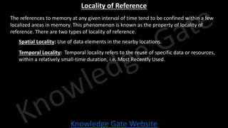 Knowledge Gate Website
Locality of Reference
• The references to memory at any given interval of time tend to be confined within a few
localized areas in memory. This phenomenon is known as the property of locality of
reference. There are two types of locality of reference.
• Spatial Locality: Use of data elements in the nearby locations.
• Temporal Locality: Temporal locality refers to the reuse of specific data or resources,
within a relatively small-time duration, i.e. Most Recently Used.
 
