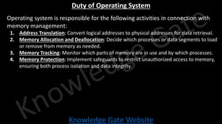 Knowledge Gate Website
Duty of Operating System
• Operating system is responsible for the following activities in connection with
memory management:
1. Address Translation: Convert logical addresses to physical addresses for data retrieval.
2. Memory Allocation and Deallocation: Decide which processes or data segments to load
or remove from memory as needed.
3. Memory Tracking: Monitor which parts of memory are in use and by which processes.
4. Memory Protection: Implement safeguards to restrict unauthorized access to memory,
ensuring both process isolation and data integrity.
 