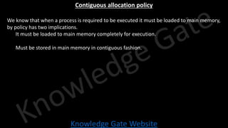 Knowledge Gate Website
Contiguous allocation policy
• We know that when a process is required to be executed it must be loaded to main memory,
by policy has two implications.
• It must be loaded to main memory completely for execution.
• Must be stored in main memory in contiguous fashion.
 
