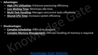Knowledge Gate Website
• Advantages:
• High CPU Utilization: Enhances processing efficiency.
• Less Waiting Time: Minimizes idle time.
• Multi-Task Handling: Manages concurrent tasks effectively.
• Shared CPU Time: Increases system efficiency.
• Disadvantages:
• Complex Scheduling: Difficult to program.
• Complex Memory Management: Intricate handling of memory is required.
 