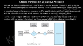 Knowledge Gate Website
Address Translation in Contiguous Allocation
1. Here we use a Memory Management Unit(OS) which contains a relocation register, which contains
the base address of the process in the main memory and it is added in the logical address every time.
2. In order to check whether address generated to CPU is valid(with in range) or invalid, we compare it
with the value of limit register, which contains the max no of instructions in the process.
3. So, if the value of logical address is less than limit, then it means it’s a valid request and we can
continue with translation otherwise, it is a illegal request which is immediately trapped by OS.
 