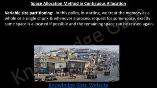 Knowledge Gate Website
Space Allocation Method in Contiguous Allocation
• Variable size partitioning: -In this policy, in starting, we treat the memory as a
whole or a single chunk & whenever a process request for some space, exactly
same space is allocated if possible and the remaining space can be reused again.
 