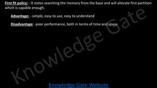 Knowledge Gate Website
• First fit policy: - It states searching the memory from the base and will allocate first partition
which is capable enough.
• Advantage: - simple, easy to use, easy to understand
• Disadvantage: -poor performance, both in terms of time and space
 