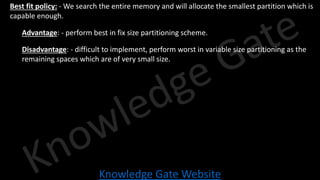 Knowledge Gate Website
• Best fit policy: - We search the entire memory and will allocate the smallest partition which is
capable enough.
• Advantage: - perform best in fix size partitioning scheme.
• Disadvantage: - difficult to implement, perform worst in variable size partitioning as the
remaining spaces which are of very small size.
 