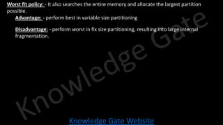 Knowledge Gate Website
• Worst fit policy: - It also searches the entire memory and allocate the largest partition
possible.
• Advantage: - perform best in variable size partitioning
• Disadvantage: - perform worst in fix size partitioning, resulting into large internal
fragmentation.
 