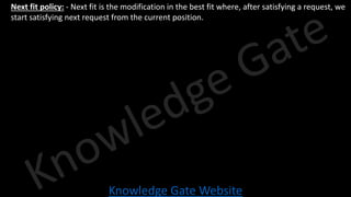 Knowledge Gate Website
• Next fit policy: - Next fit is the modification in the best fit where, after satisfying a request, we
start satisfying next request from the current position.
 