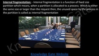 Knowledge Gate Website
• Internal fragmentation: - Internal fragmentation is a function of fixed size
partition which means, when a partition is allocated to a process. Which is either
the same size or larger than the request then, the unused space by the process in
the partition Is called as internal fragmentation
 
