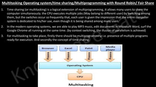 Knowledge Gate Website
Multitasking Operating system/time sharing/Multiprogramming with Round Robin/ Fair Share
1. Time sharing (or multitasking) is a logical extension of multiprogramming, it allows many users to share the
computer simultaneously. the CPU executes multiple jobs (May belong to different user) by switching among
them, but the switches occur so frequently that, each user is given the impression that the entire computer
system is dedicated to his/her use, even though it is being shared among many users.
2. In the modern operating systems, we are able to play MP3 music, edit documents in Microsoft Word, surf the
Google Chrome all running at the same time. (by context switching, the illusion of parallelism is achieved)
3. For multitasking to take place, firstly there should be multiprogramming i.e. presence of multiple programs
ready for execution. And secondly the concept of time sharing.
 