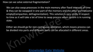 Knowledge Gate Website
• How can we solve external fragmentation?
• We can also swap processes in the main memory after fixed intervals of time
& they can be swapped in one part of the memory and the other part become
empty(Compaction, defragmentation). This solution is very costly in respect
to time as it will take a lot of time to swap process when system is in running
state.
• Either we should go for non-contiguous allocation, which means process can
be divided into parts and different parts can be allocated in different areas.
 
