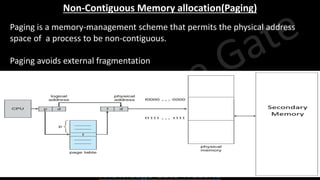 Knowledge Gate Website
Non-Contiguous Memory allocation(Paging)
• Paging is a memory-management scheme that permits the physical address
space of a process to be non-contiguous.
• Paging avoids external fragmentation
 