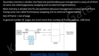 Knowledge Gate Website
• Secondary memory is divides into fixed size partition(because management is easy) all of them
of same size called pages(easy swapping and no external fragmentation).
• Main memory is divided into fix size partitions (because management is easy), each of them
having same size called frames(easy swapping and no external fragmentation).
• Size of frame = size of page
• In general number of pages are much more than number of frames (approx. 128 time)
 