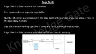 Knowledge Gate Website
Page Table
1. Page table is a data structure not hardware.
2. Every process have a separate page table.
3. Number of entries a process have in the page table is the number of pages a process have in
the secondary memory.
4. Size of each entry in the page table is same it is corresponding frame number.
5. Page table is a data structure which is it self stored in main memory.
 