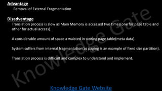 Knowledge Gate Website
• Advantage
• Removal of External Fragmentation
• Disadvantage
• Translation process is slow as Main Memory is accessed two times(one for page table and
other for actual access).
• A considerable amount of space a waisted in storing page table(meta data).
• System suffers from internal fragmentation(as paging is an example of fixed size partition).
• Translation process is difficult and complex to understand and implement.
 