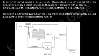 Knowledge Gate Website
• Each entry in the TLB consists of two parts: a key (Page no) and a value (frame no). When the
associative memory is search for page no, the page no is compared with all page no
simultaneously. If the item is found, the corresponding frame no field is returned.
• The search is fast; the hardware, however, is expensive, TLB Contains the frequently referred
page numbers and corresponding frame number.
 