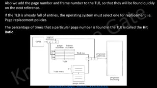Knowledge Gate Website
• Also we add the page number and frame number to the TLB, so that they will be found quickly
on the next reference.
• If the TLB is already full of entries, the operating system must select one for replacement i.e.
Page replacement policies.
• The percentage of times that a particular page number is found in the TLB is called the Hit
Ratio.
 