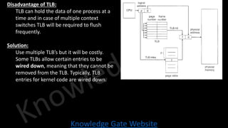 Knowledge Gate Website
• Disadvantage of TLB:
• TLB can hold the data of one process at a
time and in case of multiple context
switches TLB will be required to flush
frequently.
• Solution:
• Use multiple TLB’s but it will be costly.
• Some TLBs allow certain entries to be
wired down, meaning that they cannot be
removed from the TLB. Typically, TLB
entries for kernel code are wired down.
 