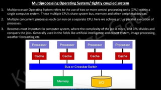 Knowledge Gate Website
Multiprocessing Operating System/ tightly coupled system
1. Multiprocessor Operating System refers to the use of two or more central processing units (CPU) within a
single computer system. These multiple CPU’s share system bus, memory and other peripheral devices.
2. Multiple concurrent processes each can run on a separate CPU, here we achieve a true parallel execution of
processes.
3. Becomes most important in computer system, where the complexity of the job is more, and CPU divides and
conquers the jobs. Generally used in the fields like artificial intelligence and expert system, image processing,
weather forecasting etc.
 