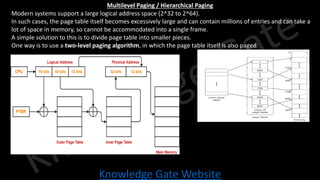 Knowledge Gate Website
Multilevel Paging / Hierarchical Paging
• Modern systems support a large logical address space (2^32 to 2^64).
• In such cases, the page table itself becomes excessively large and can contain millions of entries and can take a
lot of space in memory, so cannot be accommodated into a single frame.
• A simple solution to this is to divide page table into smaller pieces.
• One way is to use a two-level paging algorithm, in which the page table itself is also paged.
 