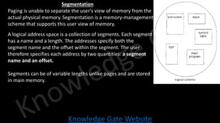 Knowledge Gate Website
Segmentation
• Paging is unable to separate the user's view of memory from the
actual physical memory. Segmentation is a memory-management
scheme that supports this user view of memory.
• A logical address space is a collection of segments. Each segment
has a name and a length. The addresses specify both the
segment name and the offset within the segment. The user
therefore specifies each address by two quantities: a segment
name and an offset.
• Segments can be of variable lengths unlike pages and are stored
in main memory.
 