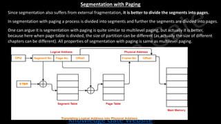 Knowledge Gate Website
Segmentation with Paging
• Since segmentation also suffers from external fragmentation, it is better to divide the segments into pages.
• In segmentation with paging a process is divided into segments and further the segments are divided into pages.
• One can argue it is segmentation with paging is quite similar to multilevel paging, but actually it is better,
because here when page table is divided, the size of partition can be different (as actually the size of different
chapters can be different). All properties of segmentation with paging is same as multilevel paging.
 