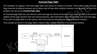 Knowledge Gate Website
Inverted Page Table
● The drawback of paging is that each page table may consist of millions of entries. These tables may consume
large amounts of physical memory just to keep track of how other physical memory is being used. To solve this
problem, we can use an Inverted Page Table.
● An inverted page table has one entry for each real page (or frame) of memory. Each entry consists of the virtual
address of the page stored in that real memory location, with information about the process that owns the page.
Thus, only one page table is in the system, and it has only one entry for each page of physical memory.
● Thus number of entries in the page table is equal to the number of frames in the physical memory.
 