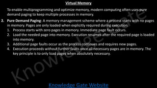 Knowledge Gate Website
Virtual Memory
1. To enable multiprogramming and optimize memory, modern computing often uses pure
demand paging to keep multiple processes in memory.
2. Pure Demand Paging: A memory management scheme where a process starts with no pages
in memory. Pages are only loaded when explicitly required during execution.
1. Process starts with zero pages in memory. Immediate page fault occurs.
2. Load the needed page into memory. Execution resumes after the required page is loaded
into memory.
3. Additional page faults occur as the process continues and requires new pages.
4. Execution proceeds without further faults once all necessary pages are in memory. The
key principle is to only load pages when absolutely necessary.
 