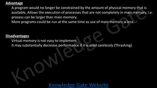 Knowledge Gate Website
• Advantage
• A program would no longer be constrained by the amount of physical memory that is
available, Allows the execution of processes that are not completely in main memory, i.e.
process can be larger than main memory.
• More programs could be run at the same time as use of main memory is less.
• Disadvantages
• Virtual memory is not easy to implement.
• It may substantially decrease performance if it is used carelessly (Thrashing)
 