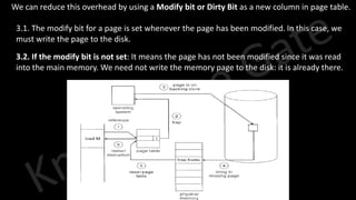 Knowledge Gate Website
3. We can reduce this overhead by using a Modify bit or Dirty Bit as a new column in page table.
3.1. The modify bit for a page is set whenever the page has been modified. In this case, we
must write the page to the disk.
3.2. If the modify bit is not set: It means the page has not been modified since it was read
into the main memory. We need not write the memory page to the disk: it is already there.
 