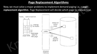 Knowledge Gate Website
Page Replacement Algorithms
• Now, we must solve a major problems to implement demand paging i.e. a page
replacement algorithm. Page Replacement will decide which page to replace next.
 