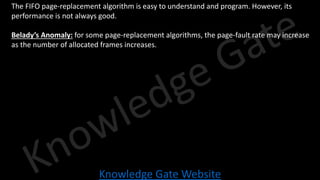 Knowledge Gate Website
• The FIFO page-replacement algorithm is easy to understand and program. However, its
performance is not always good.
• Belady’s Anomaly: for some page-replacement algorithms, the page-fault rate may increase
as the number of allocated frames increases.
 