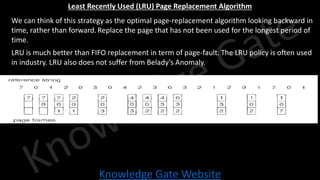 Knowledge Gate Website
Least Recently Used (LRU) Page Replacement Algorithm
• We can think of this strategy as the optimal page-replacement algorithm looking backward in
time, rather than forward. Replace the page that has not been used for the longest period of
time.
• LRU is much better than FIFO replacement in term of page-fault. The LRU policy is often used
in industry. LRU also does not suffer from Belady’s Anomaly.
 
