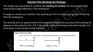 Knowledge Gate Website
Solution-The Working Set Strategy
• This model uses a parameter Δ, to define the working set window.The set of pages in the
most recent Δ page references is the working set.
• If a page is in active use, it will be in the working set. If it is no longer being used, it will drop
from the working set.
• The working set is an approximation of the program's locality.The accuracy of the working set
depends on the selection of Δ . If Δ is too small, it will not encompass the entire locality; if Δ
is too large, it may overlap several localities.
 