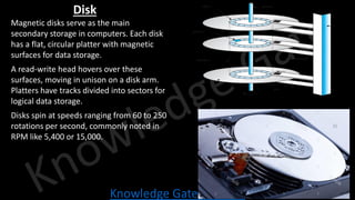 Knowledge Gate Website
Disk
• Magnetic disks serve as the main
secondary storage in computers. Each disk
has a flat, circular platter with magnetic
surfaces for data storage.
• A read-write head hovers over these
surfaces, moving in unison on a disk arm.
Platters have tracks divided into sectors for
logical data storage.
• Disks spin at speeds ranging from 60 to 250
rotations per second, commonly noted in
RPM like 5,400 or 15,000.
track t spindle
sector s
cylinder c read-write head
platter
arm
 