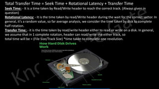 Knowledge Gate Website
• Total Transfer Time = Seek Time + Rotational Latency + Transfer Time
• Seek Time: - It is a time taken by Read/Write header to reach the correct track. (Always given in
question)
• Rotational Latency: - It is the time taken by read/Write header during the wait for the correct sector. In
general, it’s a random value, so far average analysis, we consider the time taken by disk to complete
half rotation.
• Transfer Time: - it is the time taken by read/write header either to read or write on a disk. In general,
we assume that in 1 complete rotation, header can read/write the either track, so
• total time will be = (File Size/Track Size) *time taken to complete one revolution.
 