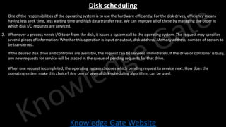 Knowledge Gate Website
Disk scheduling
1. One of the responsibilities of the operating system is to use the hardware efficiently. For the disk drives, efficiency means
having less seek time, less waiting time and high data transfer rate. We can improve all of these by managing the order in
which disk I/O requests are serviced.
2. Whenever a process needs I/O to or from the disk, it issues a system call to the operating system. The request may specifies
several pieces of information: Whether this operation is input or output, disk address, Memory address, number of sectors to
be transferred.
3. If the desired disk drive and controller are available, the request can be serviced immediately. If the drive or controller is busy,
any new requests for service will be placed in the queue of pending requests for that drive.
4. When one request is completed, the operating system chooses which pending request to service next. How does the
operating system make this choice? Any one of several disk-scheduling algorithms can be used.
 
