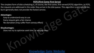 Knowledge Gate Website
FCFS (First Come First Serve)
The simplest form of disk scheduling is, of course, the first-come, first-served (FCFS) algorithm. In FCFS,
the requests are addressed in the order they arrive in the disk queue. This algorithm is intrinsically fair,
but it generally does not provide the fastest service.
Advantages:
• Easy to understand easy to use
• Every request gets a fair chance
• No starvation (may suffer from convoy effect)
Disadvantages:
• Does not try to optimize seek time, or waiting time.
 