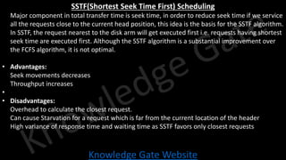 Knowledge Gate Website
SSTF(Shortest Seek Time First) Scheduling
• Major component in total transfer time is seek time, in order to reduce seek time if we service
all the requests close to the current head position, this idea is the basis for the SSTF algorithm.
• In SSTF, the request nearest to the disk arm will get executed first i.e. requests having shortest
seek time are executed first. Although the SSTF algorithm is a substantial improvement over
the FCFS algorithm, it is not optimal.
• Advantages:
• Seek movements decreases
• Throughput increases
•
• Disadvantages:
• Overhead to calculate the closest request.
• Can cause Starvation for a request which is far from the current location of the header
• High variance of response time and waiting time as SSTF favors only closest requests
 