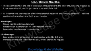 Knowledge Gate Website
SCAN/ Elevator Algorithm
• The disk arm starts at one end of the disk and moves towards the other end, servicing requests as
it reaches each track, until it gets to the other end of the disk.
• At the other end, the direction of head movement is reversed, and servicing continues. The head
continuously scans back and forth across the disk.
Advantages:
• Simple easy to understand and use
• No starvation but more wait for some random process
• Low variance and Average response time
Disadvantages:
• Long waiting time for requests for locations just visited by disk arm.
• Unnecessary move to the end of the disk, even if there is no request.
 